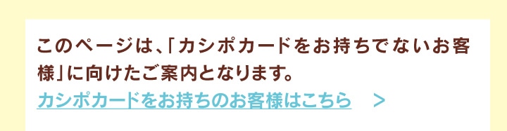このページは、「カシポカードをお持ちのお客様」に向けたご案内となります。