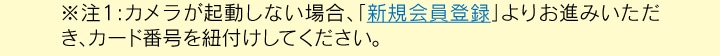 注1:カメラが起動しない場合、「新規会員登録」 よりお進みいただき、カード番号を紐付けしてください。