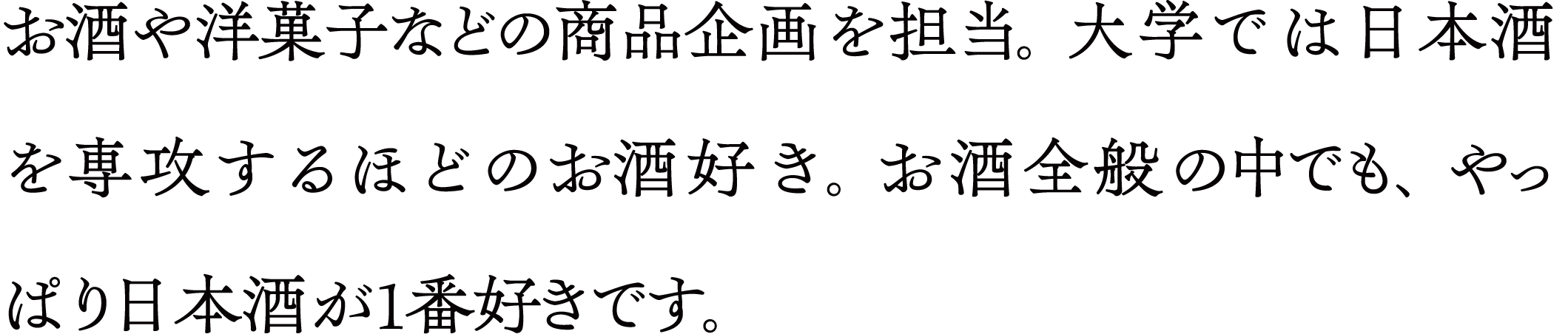 お酒や洋菓子などの商品企画を担当。 大学では日本酒を専攻するほどのお酒好き。お酒全般の中でも、やっぱり日本酒が1番好きです。
