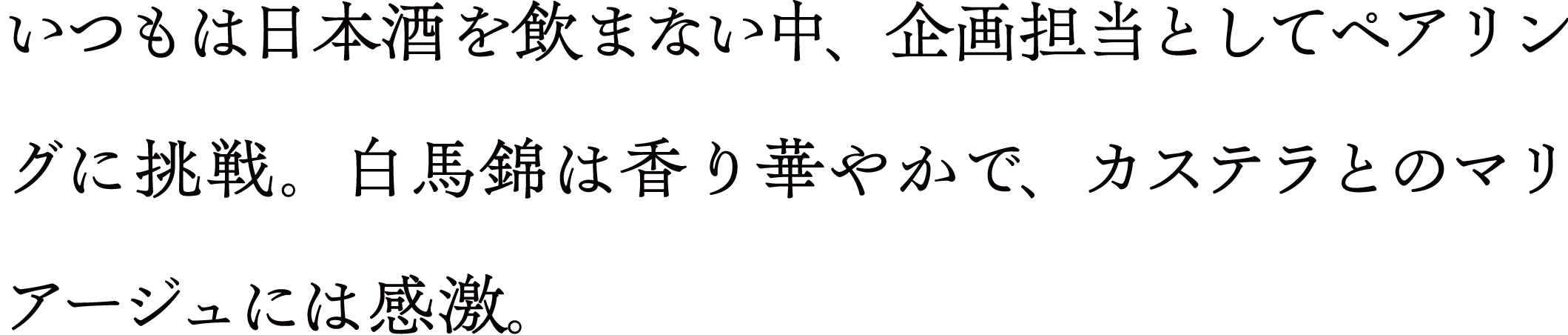 いつもは日本酒を飲まない中、企画担当としてペアリングに挑戦。 白馬錦は香り華やかで、カステラとのマリアージュには感激。
