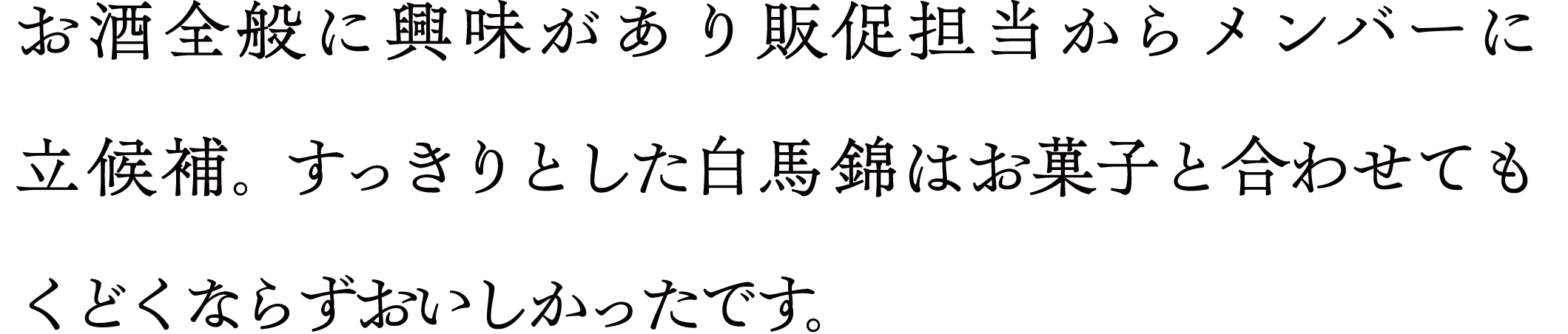 お酒全般に興味があり販促担当からメンバーに立候補。 すっきりとした白馬錦はお菓子と合わせてもくどくならずおいしかったです。