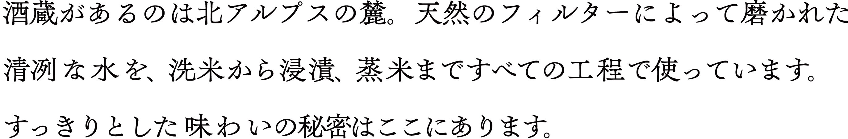 酒蔵があるのは北アルプスの麓。天然のフィルターによって磨かれた清冽な水を、洗米から浸漬、蒸米まですべての工程で使っています。 すっきりとした味わいの秘密はここにあります。