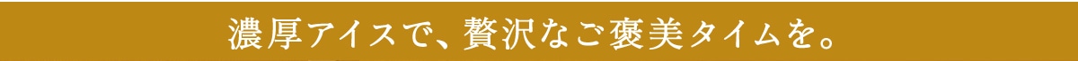 濃厚アイスで、贅沢なご褒美タイムを