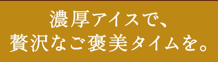 濃厚アイスで贅沢なご褒美タイムを。