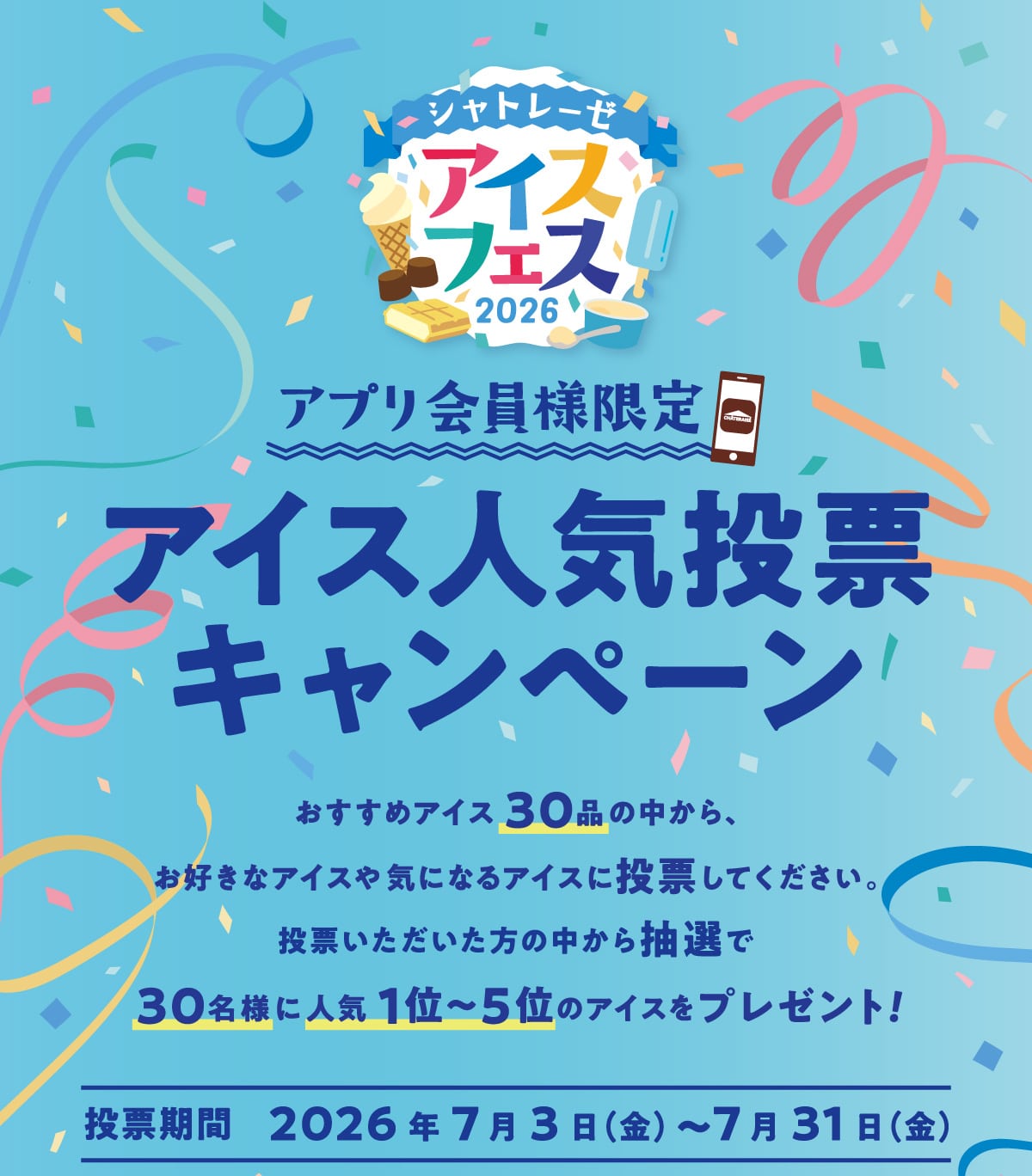 アプリ会員様限定アイス人気投票キャンペーン。おすすめアイス30品の中から、お好きなアイスや気になるアイスに投票してください。投票いただいた方の中から抽選で30名様に人気1位～5位のアイスをプレゼント！