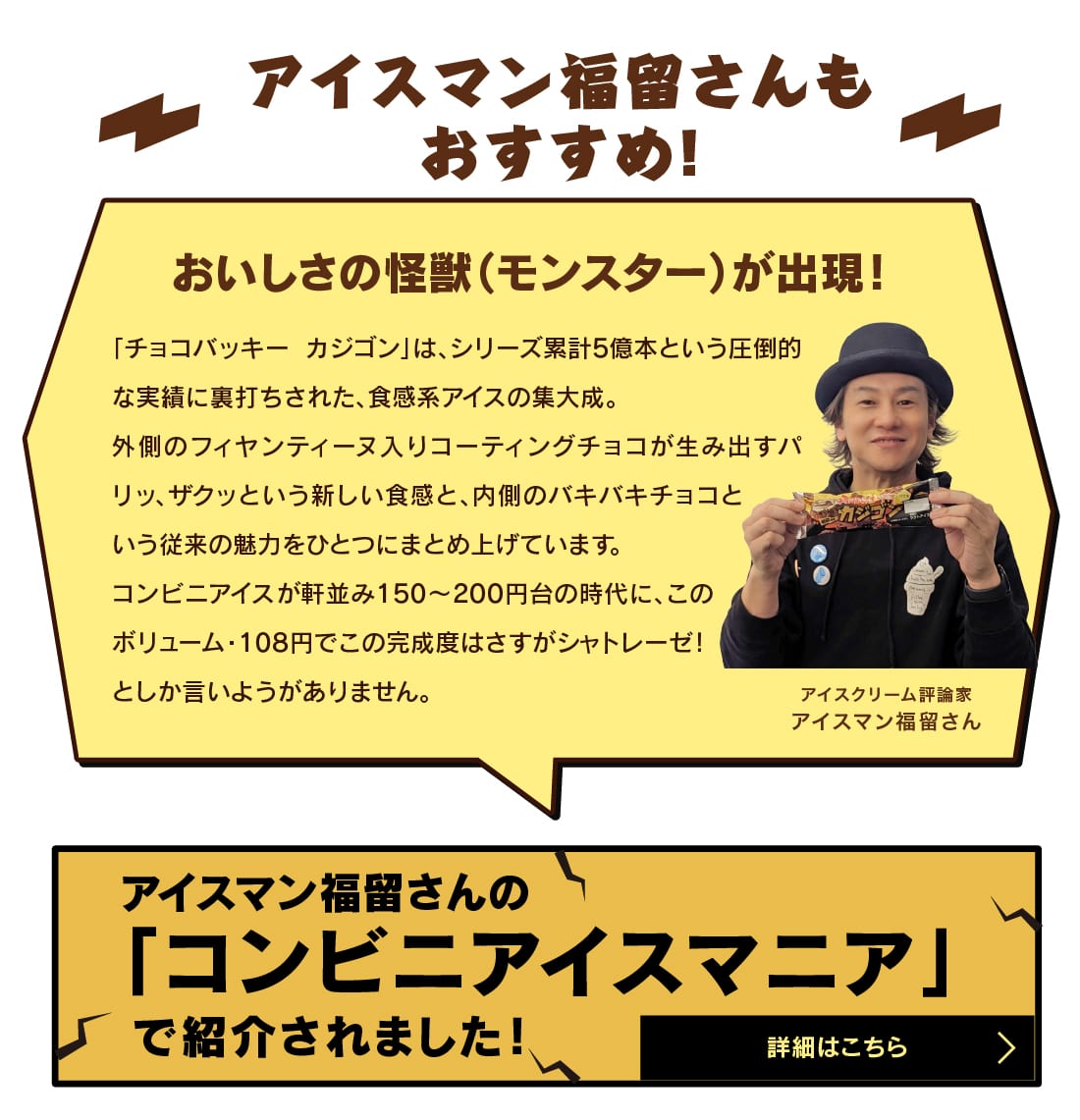 アイスマン福留さんもおすすめ！おいしさの怪獣（モンスター）が出現！「チョコバッキー カジゴン」は、シリーズ累計5億本という圧倒的な実績に裏打ちされた、食感系アイスの集大成。外側のフィヤンティーヌ入りコーティングチョコが生み出すパリッ、ザクッという新しい食感と、内側のバキバキチョコという従来の魅力をひとつにまとめ上げています。コンビニアイスが軒並み150〜200円台の時代に、このボリューム・108円でこの完成度はさすがシャトレーゼ！としか言いようがありません。