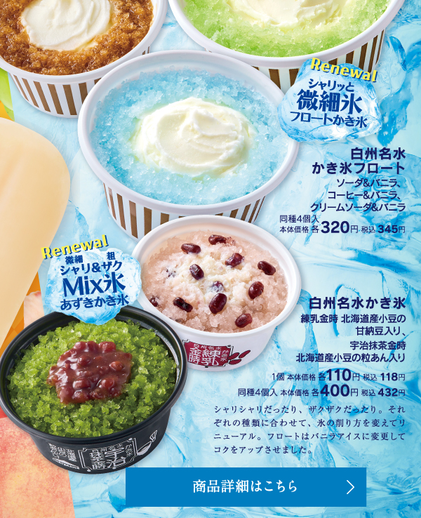 白州名水かき氷フロート ソーダ＆バニラ、コーヒー＆バニラ、クリームソーダ＆バニラ同種4個入本体価格各320円税込345円　白州名水かき氷 練乳金時 北海道産小豆の甘納豆入り、宇治抹茶金時 北海産小豆の粒あん入り 1個本体価格各110円税込118円同種4個入本体価格各400円税込432円