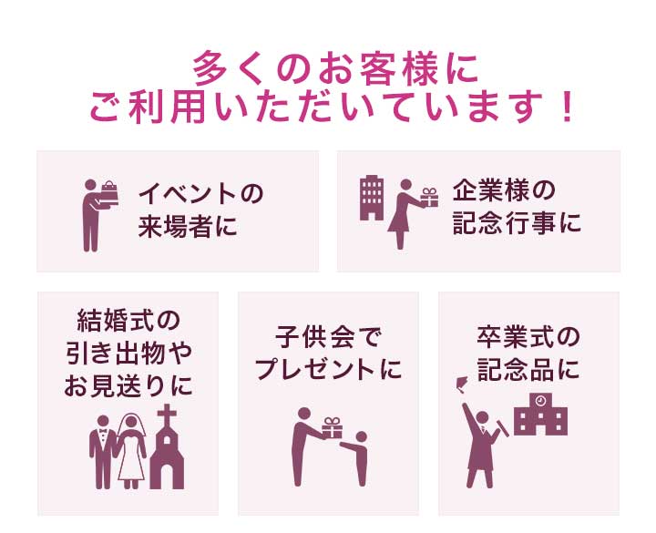 多くのお客様にご利用いただいています！イベントの来場者に。企業様の記念行事に。結婚式の引き出物やお見送りに。子供会でプレゼントに。卒業式の記念品に。