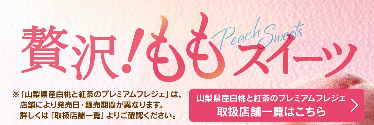 贅沢！ももスイーツ。※「山梨県産白桃と紅茶のプレミアムフレジェ」は、店舗により発売日・販売期間が異なります。詳しくは「取り扱い店舗一覧」よりご確認ください。