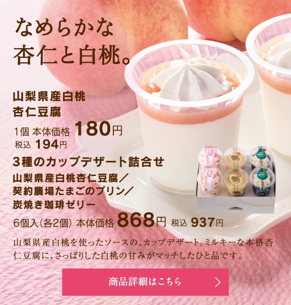 山梨県産白桃杏仁豆腐1個本体価格180円税込194円／3種のカップデザート詰合せ（山梨県産白桃杏仁豆腐、契約農場たまごのプリン、炭焼き珈琲ゼリー）6個入（各2個）本体価格868円税込937円