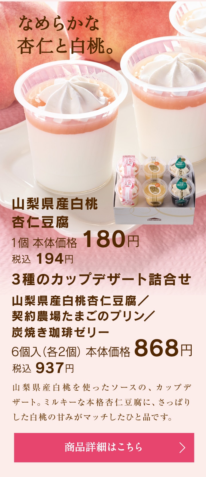 山梨県産白桃杏仁豆腐1個本体価格180円税込194円／3種のカップデザート詰合せ（山梨県産白桃杏仁豆腐、契約農場たまごのプリン、炭焼き珈琲ゼリー）6個入（各2個）本体価格868円税込937円