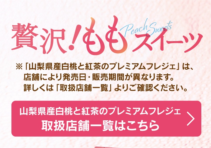 贅沢！ももスイーツ。※「山梨県産白桃と紅茶のプレミアムフレジェ」は、店舗により発売日・販売期間が異なります。詳しくは「取り扱い店舗一覧」よりご確認ください