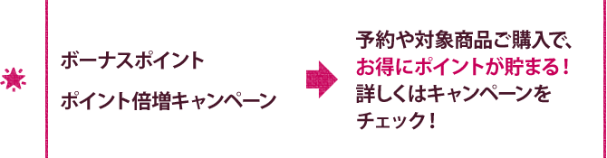 ボーナスポイント ポイント倍増キャンペーン 予約や対象商品ご購入で、 お得にポイントが貯まる！ 詳しくはキャンペーンをチェック！